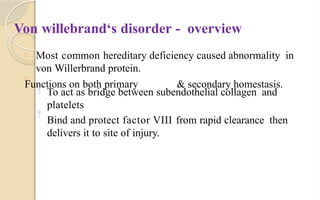 Von willebrand‘s disorder - overview
□
□ Most common hereditary deficiency caused abnormality in
von Willerbrand protein.
Functions on both primary & secondary homestasis.
 To act as bridge between subendothelial collagen and
platelets
Bind and protect factor VIII from rapid clearance then
delivers it to site of injury.

 