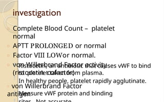 investigation
□ Complete Blood Count – platelet
normal
□ APTT PROLONGED or normal
□ Factor VIII LOWor normal.
□ von Willerbrand Factor activity
(ristocetin cofactor)
 Ristocetin, an antibiotic that causes vWF to bind
to platelet taken from plasma.
In healthy people, platelet rapidly agglutinate.

□ von Willerbrand Factor
antigen
 Measure vWF protein and binding
 