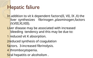 Hepatic faliure
In addition to vit k dependent factors(II, VII, IX ,X) the
liver synthesizes fibrinogen ,plasminogen,factors
(V,VIII,XI,XIII).
Liver disease may be associated with increased
bleeding tendency and this may be due to:
1 reduced vit K absorption.
2reduced synthesis of coagulation
factors. 3-increased fibrinolysis.
4 thrombocytopenia.
5iral hepatitis or alcoholism .
 