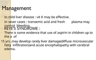 Management
❑
In mild liver disease : vit K may be effective.
In sever cases : tranxemic acid and fresh plasma may
control bleeding.
□
❑ REYE‘S SYNDROME :
□ There is some evidence that use of aspirin in children up to
the a of
15 yrs ,may develop rarely liver damage(diffuse microvascular
fatty infiltration)and acute encephalopathy with cerebral
edema.
 