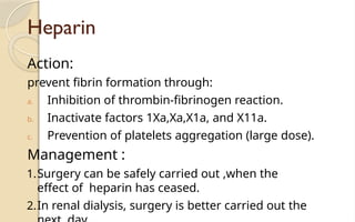 Heparin
Action:
prevent fibrin formation through:
a. Inhibition of thrombin-fibrinogen reaction.
b. Inactivate factors 1Xa,Xa,X1a, and X11a.
c. Prevention of platelets aggregation (large dose).
Management :
1.Surgery can be safely carried out ,when the
effect of heparin has ceased.
2.In renal dialysis, surgery is better carried out the
 