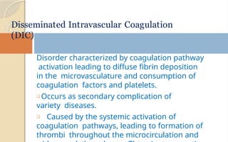 Disorder characterized by coagulation pathway
activation leading to diffuse fibrin deposition
in the microvasculature and consumption of
coagulation factors and platelets.
❑ Occurs as secondary complication of
variety diseases.
❑ Caused by the systemic activation of
coagulation pathways, leading to formation of
thrombi throughout the microcirculation and
Disseminated Intravascular Coagulation
(DIC)
 
