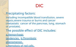 DIC
Precipitating factors:
Including incompatible blood transfusion, severe
sepsis,severe trauma or burns and cancer
(metastatic cancer of the pancreas, lung, stomach
or prostate).
The possible effect of DIC includes:
a.Hemorrhagic
tendencies. b.Thrombotic
phenomenon.
c.Hemolysis of red cells.
 