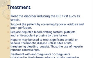 Treatment
❑
Treat the disorder inducing the DIC first such as
sepsis.
Support the patient by correcting hypoxia, acidosis and
poor perfusion.
Replace depleted blood clotting factors, platelets
and anticoagulant proteins by transfusion.
Heparin may be used to treat significant arterial or
venous thrombotic disease unless sites of life-
threatening bleeding coexist. Thus, the use of heparin
remains controversial.
Treatment with anticoagulants or coagulants
❑
❑
❑
❑
❑
 