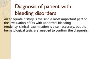Diagnosis of patient with
bleeding disorders
An adequate history is the single most important part of
the evaluation of Pts with abnormal bleeding
tendency, clinical examination is also necessary, but the
hematological tests are needed to confirm the diagnosis.
 