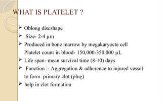 WHAT IS PLATELET ?
 Oblong discshape
 Size- 2-4 µm
 Produced in bone marrow by megakaryocte cell
Platelet count in blood- 150,000-350,000 µL
 Life span- mean survival time (8-10) days
 Function :- Aggregation & adherence to injured vessel
to form primary clot (plug)
 help in clot formation
 