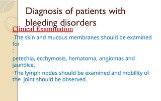 Diagnosis of patients with
bleeding disorders
Clinical Examination
oThe skin and mucous membranes should be examined
for
:
petechia, ecchymosis, hematoma, angiomas and
jaundice.
oThe lymph nodes should be examined and mobility of
the joint should be observed.
 