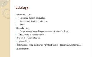 Etiology:
Idiopathic (ITP):
1. Increased platelet destruction
2. Decreased platelets production.
3. Both.
Secondary to:
1. Drugs induced thrombocytopenia→ e.g (cytotoxic drugs)
 Secondary to some diseases
1. Bacterial or viral infection.
2. Uremia, SLE.
3. Neoplasia of bone marrow or lymphoid tissues (leukemia, lymphomas).
4. Radiotherapy .
 