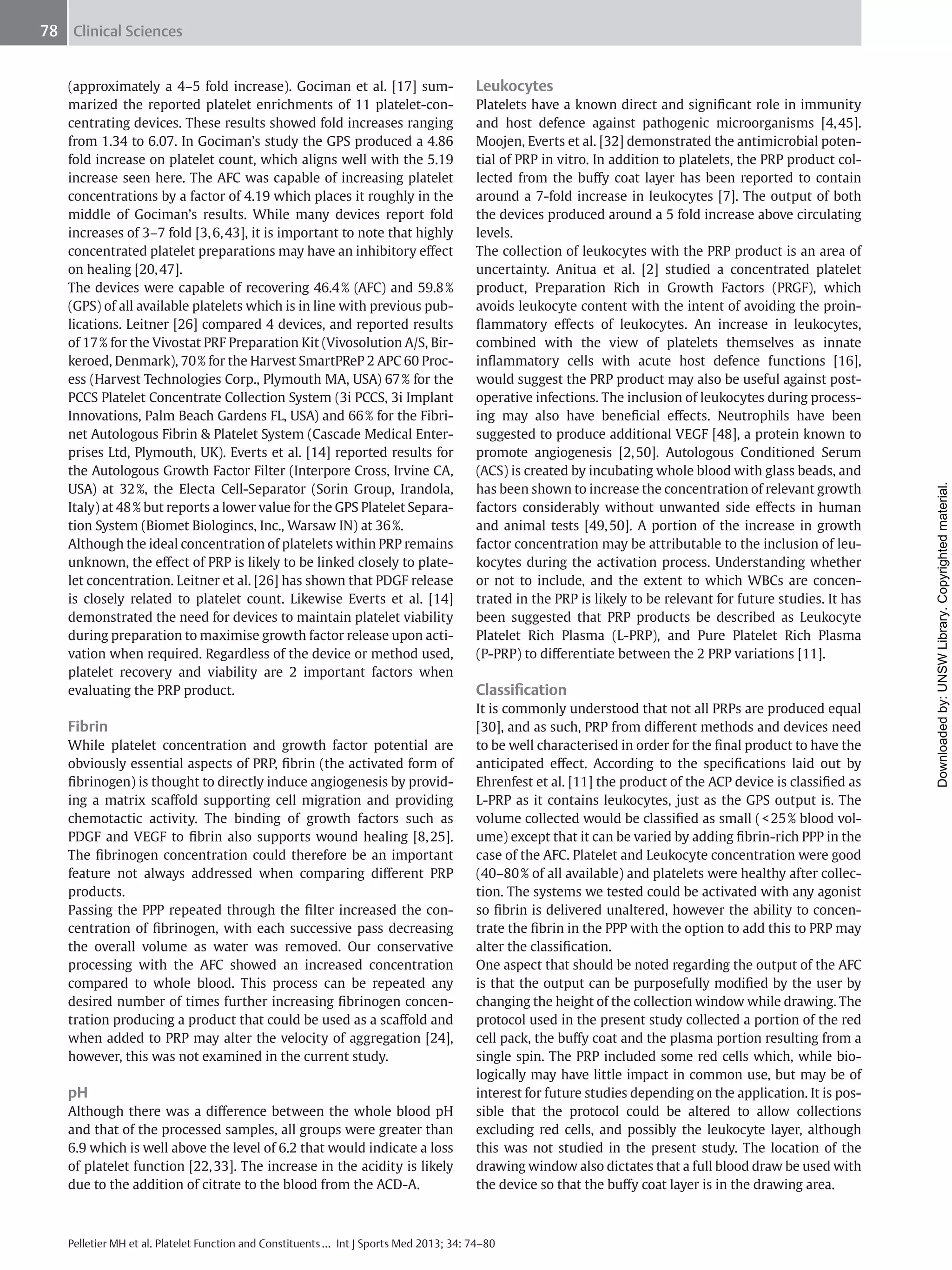 78 Clinical Sciences

Fibrin
While platelet concentration and growth factor potential are
obviously essential aspects of PRP, ﬁbrin (the activated form of
ﬁbrinogen) is thought to directly induce angiogenesis by providing a matrix scaﬀold supporting cell migration and providing
chemotactic activity. The binding of growth factors such as
PDGF and VEGF to ﬁbrin also supports wound healing [8, 25].
The ﬁbrinogen concentration could therefore be an important
feature not always addressed when comparing diﬀerent PRP
products.
Passing the PPP repeated through the ﬁlter increased the concentration of ﬁbrinogen, with each successive pass decreasing
the overall volume as water was removed. Our conservative
processing with the AFC showed an increased concentration
compared to whole blood. This process can be repeated any
desired number of times further increasing ﬁbrinogen concentration producing a product that could be used as a scaﬀold and
when added to PRP may alter the velocity of aggregation [24],
however, this was not examined in the current study.

pH
Although there was a diﬀerence between the whole blood pH
and that of the processed samples, all groups were greater than
6.9 which is well above the level of 6.2 that would indicate a loss
of platelet function [22, 33]. The increase in the acidity is likely
due to the addition of citrate to the blood from the ACD-A.

Leukocytes
Platelets have a known direct and signiﬁcant role in immunity
and host defence against pathogenic microorganisms [4, 45].
Moojen, Everts et al. [32] demonstrated the antimicrobial potential of PRP in vitro. In addition to platelets, the PRP product collected from the buﬀy coat layer has been reported to contain
around a 7-fold increase in leukocytes [7]. The output of both
the devices produced around a 5 fold increase above circulating
levels.
The collection of leukocytes with the PRP product is an area of
uncertainty. Anitua et al. [2] studied a concentrated platelet
product, Preparation Rich in Growth Factors (PRGF), which
avoids leukocyte content with the intent of avoiding the proinﬂammatory eﬀects of leukocytes. An increase in leukocytes,
combined with the view of platelets themselves as innate
inﬂammatory cells with acute host defence functions [16],
would suggest the PRP product may also be useful against postoperative infections. The inclusion of leukocytes during processing may also have beneﬁcial eﬀects. Neutrophils have been
suggested to produce additional VEGF [48], a protein known to
promote angiogenesis [2, 50]. Autologous Conditioned Serum
(ACS) is created by incubating whole blood with glass beads, and
has been shown to increase the concentration of relevant growth
factors considerably without unwanted side eﬀects in human
and animal tests [49, 50]. A portion of the increase in growth
factor concentration may be attributable to the inclusion of leukocytes during the activation process. Understanding whether
or not to include, and the extent to which WBCs are concentrated in the PRP is likely to be relevant for future studies. It has
been suggested that PRP products be described as Leukocyte
Platelet Rich Plasma (L-PRP), and Pure Platelet Rich Plasma
(P-PRP) to diﬀerentiate between the 2 PRP variations [11].

Classiﬁcation
It is commonly understood that not all PRPs are produced equal
[30], and as such, PRP from diﬀerent methods and devices need
to be well characterised in order for the ﬁnal product to have the
anticipated eﬀect. According to the speciﬁcations laid out by
Ehrenfest et al. [11] the product of the ACP device is classiﬁed as
L-PRP as it contains leukocytes, just as the GPS output is. The
volume collected would be classiﬁed as small ( < 25 % blood volume) except that it can be varied by adding ﬁbrin-rich PPP in the
case of the AFC. Platelet and Leukocyte concentration were good
(40–80 % of all available) and platelets were healthy after collection. The systems we tested could be activated with any agonist
so ﬁbrin is delivered unaltered, however the ability to concentrate the ﬁbrin in the PPP with the option to add this to PRP may
alter the classiﬁcation.
One aspect that should be noted regarding the output of the AFC
is that the output can be purposefully modiﬁed by the user by
changing the height of the collection window while drawing. The
protocol used in the present study collected a portion of the red
cell pack, the buﬀy coat and the plasma portion resulting from a
single spin. The PRP included some red cells which, while biologically may have little impact in common use, but may be of
interest for future studies depending on the application. It is possible that the protocol could be altered to allow collections
excluding red cells, and possibly the leukocyte layer, although
this was not studied in the present study. The location of the
drawing window also dictates that a full blood draw be used with
the device so that the buﬀy coat layer is in the drawing area.

Pelletier MH et al. Platelet Function and Constituents … Int J Sports Med 2013; 34: 74–80

Downloaded by: UNSW Library. Copyrighted material.

(approximately a 4–5 fold increase). Gociman et al. [17] summarized the reported platelet enrichments of 11 platelet-concentrating devices. These results showed fold increases ranging
from 1.34 to 6.07. In Gociman’s study the GPS produced a 4.86
fold increase on platelet count, which aligns well with the 5.19
increase seen here. The AFC was capable of increasing platelet
concentrations by a factor of 4.19 which places it roughly in the
middle of Gociman’s results. While many devices report fold
increases of 3–7 fold [3, 6, 43], it is important to note that highly
concentrated platelet preparations may have an inhibitory eﬀect
on healing [20, 47].
The devices were capable of recovering 46.4 % (AFC) and 59.8 %
(GPS) of all available platelets which is in line with previous publications. Leitner [26] compared 4 devices, and reported results
of 17 % for the Vivostat PRF Preparation Kit (Vivosolution A/S, Birkeroed, Denmark), 70 % for the Harvest SmartPReP 2 APC 60 Process (Harvest Technologies Corp., Plymouth MA, USA) 67 % for the
PCCS Platelet Concentrate Collection System (3i PCCS, 3i Implant
Innovations, Palm Beach Gardens FL, USA) and 66 % for the Fibrinet Autologous Fibrin & Platelet System (Cascade Medical Enterprises Ltd, Plymouth, UK). Everts et al. [14] reported results for
the Autologous Growth Factor Filter (Interpore Cross, Irvine CA,
USA) at 32 %, the Electa Cell-Separator (Sorin Group, Irandola,
Italy) at 48 % but reports a lower value for the GPS Platelet Separation System (Biomet Biologincs, Inc., Warsaw IN) at 36 %.
Although the ideal concentration of platelets within PRP remains
unknown, the eﬀect of PRP is likely to be linked closely to platelet concentration. Leitner et al. [26] has shown that PDGF release
is closely related to platelet count. Likewise Everts et al. [14]
demonstrated the need for devices to maintain platelet viability
during preparation to maximise growth factor release upon activation when required. Regardless of the device or method used,
platelet recovery and viability are 2 important factors when
evaluating the PRP product.

 