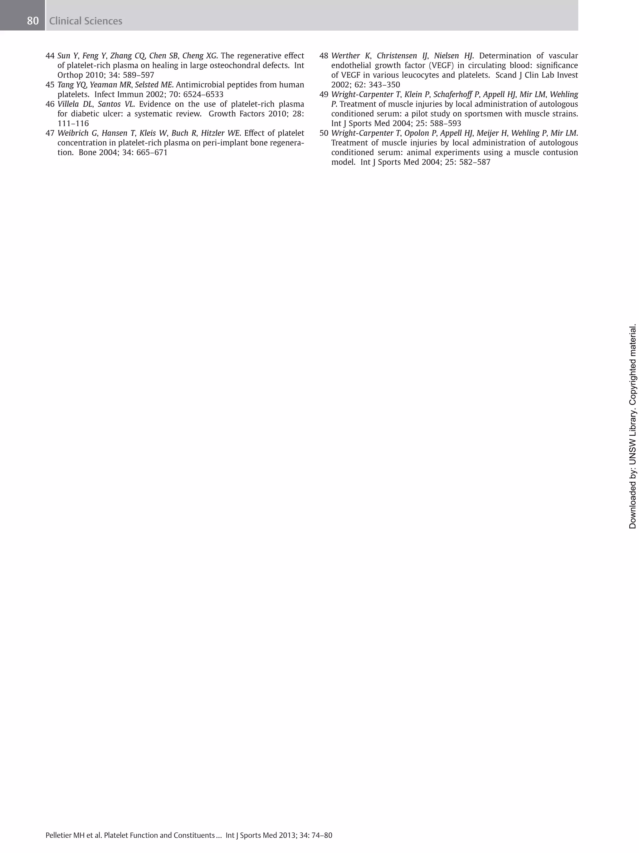 80 Clinical Sciences
48 Werther K, Christensen IJ, Nielsen HJ. Determination of vascular
endothelial growth factor (VEGF) in circulating blood: signiﬁcance
of VEGF in various leucocytes and platelets. Scand J Clin Lab Invest
2002; 62: 343–350
49 Wright-Carpenter T, Klein P, Schaferhoﬀ P, Appell HJ, Mir LM, Wehling
P. Treatment of muscle injuries by local administration of autologous
conditioned serum: a pilot study on sportsmen with muscle strains.
Int J Sports Med 2004; 25: 588–593
50 Wright-Carpenter T, Opolon P, Appell HJ, Meijer H, Wehling P, Mir LM.
Treatment of muscle injuries by local administration of autologous
conditioned serum: animal experiments using a muscle contusion
model. Int J Sports Med 2004; 25: 582–587

Downloaded by: UNSW Library. Copyrighted material.

44 Sun Y, Feng Y, Zhang CQ, Chen SB, Cheng XG. The regenerative eﬀect
of platelet-rich plasma on healing in large osteochondral defects. Int
Orthop 2010; 34: 589–597
45 Tang YQ, Yeaman MR, Selsted ME. Antimicrobial peptides from human
platelets. Infect Immun 2002; 70: 6524–6533
46 Villela DL, Santos VL. Evidence on the use of platelet-rich plasma
for diabetic ulcer: a systematic review. Growth Factors 2010; 28:
111–116
47 Weibrich G, Hansen T, Kleis W, Buch R, Hitzler WE. Eﬀect of platelet
concentration in platelet-rich plasma on peri-implant bone regeneration. Bone 2004; 34: 665–671

Pelletier MH et al. Platelet Function and Constituents … Int J Sports Med 2013; 34: 74–80

 