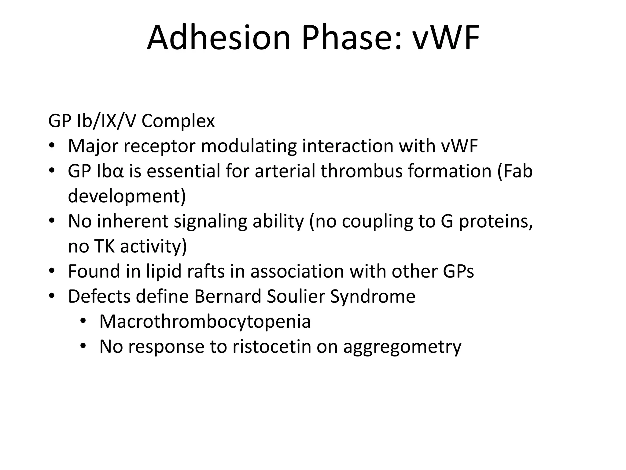 Adhesion Phase: vWF
GP Ib/IX/V Complex
• Major receptor modulating interaction with vWF
• GP Ibα is essential for arterial thrombus formation (Fab
development)
• No inherent signaling ability (no coupling to G proteins,
no TK activity)
• Found in lipid rafts in association with other GPs
• Defects define Bernard Soulier Syndrome
• Macrothrombocytopenia
• No response to ristocetin on aggregometry

 