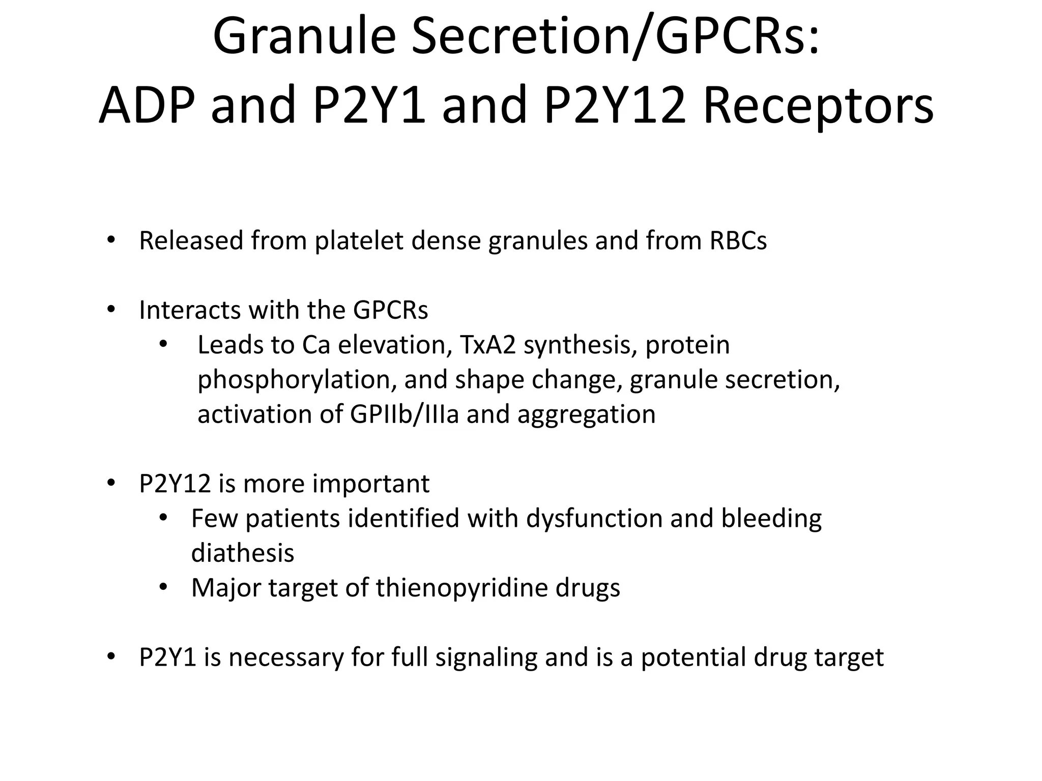 Granule Secretion/GPCRs:
ADP and P2Y1 and P2Y12 Receptors
• Released from platelet dense granules and from RBCs
• Interacts with the GPCRs
• Leads to Ca elevation, TxA2 synthesis, protein
phosphorylation, and shape change, granule secretion,
activation of GPIIb/IIIa and aggregation
• P2Y12 is more important
• Few patients identified with dysfunction and bleeding
diathesis
• Major target of thienopyridine drugs
• P2Y1 is necessary for full signaling and is a potential drug target

 