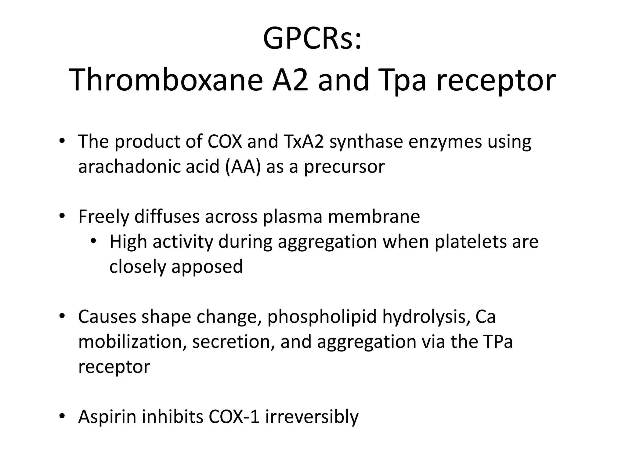 GPCRs:
Thromboxane A2 and Tpa receptor
• The product of COX and TxA2 synthase enzymes using
arachadonic acid (AA) as a precursor
• Freely diffuses across plasma membrane
• High activity during aggregation when platelets are
closely apposed
• Causes shape change, phospholipid hydrolysis, Ca
mobilization, secretion, and aggregation via the TPa
receptor
• Aspirin inhibits COX-1 irreversibly

 