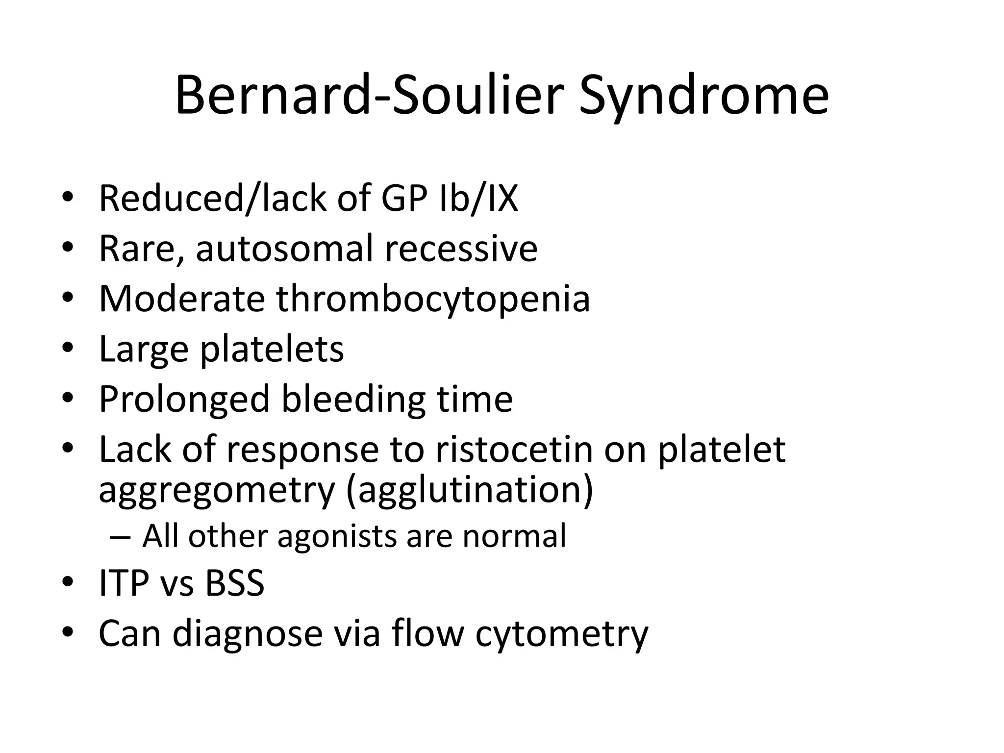 Bernard-Soulier Syndrome
•
•
•
•
•
•

Reduced/lack of GP Ib/IX
Rare, autosomal recessive
Moderate thrombocytopenia
Large platelets
Prolonged bleeding time
Lack of response to ristocetin on platelet
aggregometry (agglutination)
– All other agonists are normal

• ITP vs BSS
• Can diagnose via flow cytometry

 