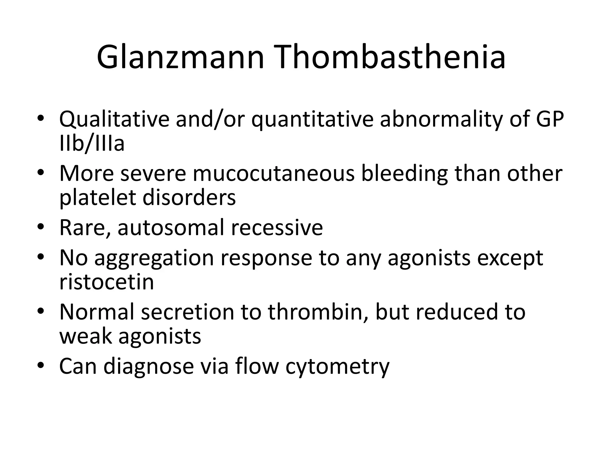 Glanzmann Thombasthenia
• Qualitative and/or quantitative abnormality of GP
IIb/IIIa
• More severe mucocutaneous bleeding than other
platelet disorders
• Rare, autosomal recessive
• No aggregation response to any agonists except
ristocetin
• Normal secretion to thrombin, but reduced to
weak agonists
• Can diagnose via flow cytometry

 