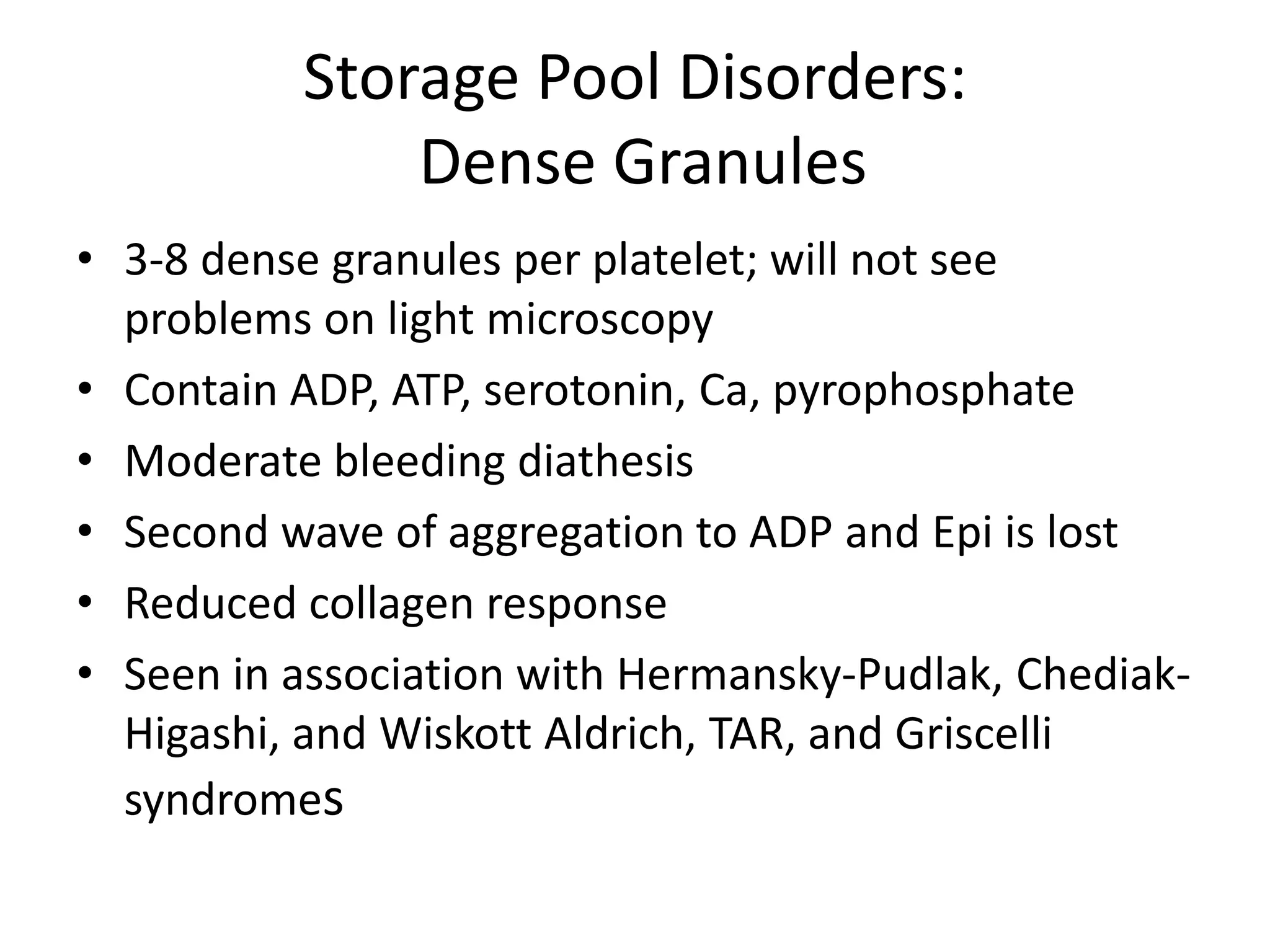 Storage Pool Disorders:
Dense Granules
• 3-8 dense granules per platelet; will not see
problems on light microscopy
• Contain ADP, ATP, serotonin, Ca, pyrophosphate
• Moderate bleeding diathesis
• Second wave of aggregation to ADP and Epi is lost
• Reduced collagen response
• Seen in association with Hermansky-Pudlak, ChediakHigashi, and Wiskott Aldrich, TAR, and Griscelli
syndromes

 