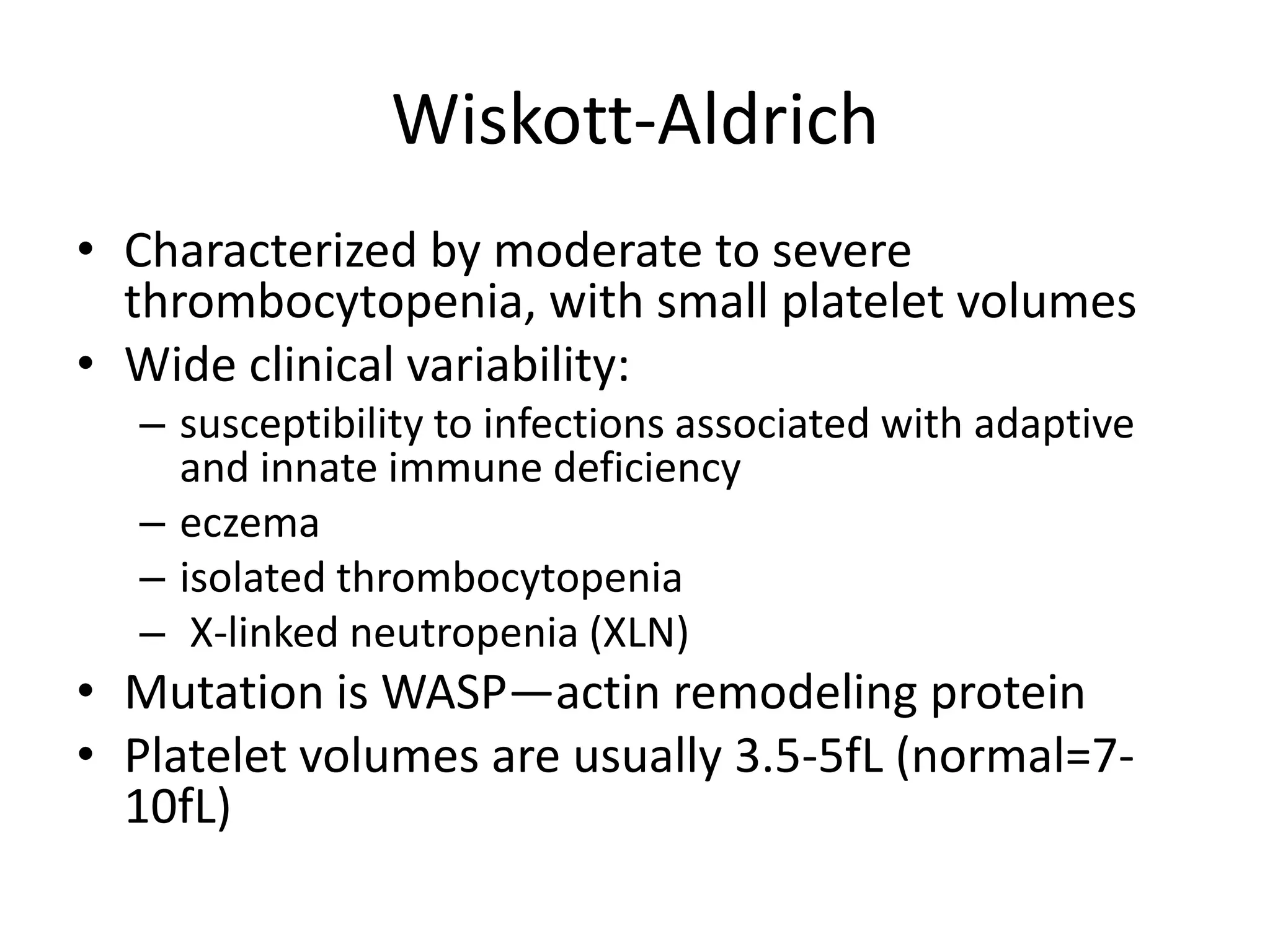 Wiskott-Aldrich
• Characterized by moderate to severe
thrombocytopenia, with small platelet volumes
• Wide clinical variability:
– susceptibility to infections associated with adaptive
and innate immune deficiency
– eczema
– isolated thrombocytopenia
– X-linked neutropenia (XLN)

• Mutation is WASP—actin remodeling protein
• Platelet volumes are usually 3.5-5fL (normal=710fL)

 