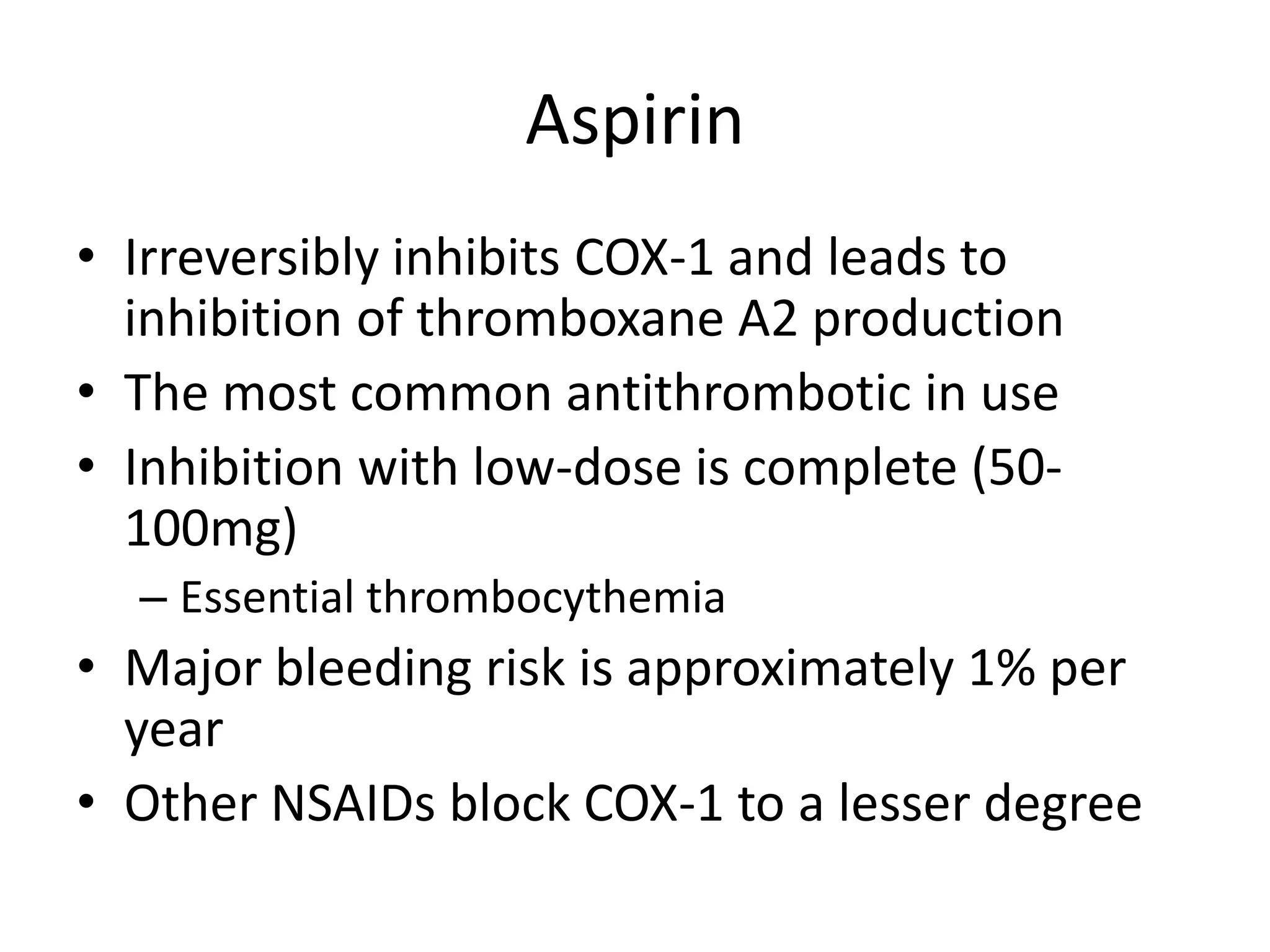 Aspirin
• Irreversibly inhibits COX-1 and leads to
inhibition of thromboxane A2 production
• The most common antithrombotic in use
• Inhibition with low-dose is complete (50100mg)
– Essential thrombocythemia

• Major bleeding risk is approximately 1% per
year
• Other NSAIDs block COX-1 to a lesser degree

 