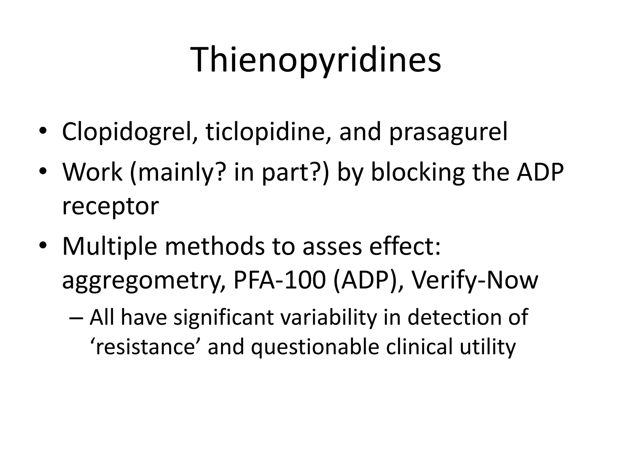 Thienopyridines
• Clopidogrel, ticlopidine, and prasagurel
• Work (mainly? in part?) by blocking the ADP
receptor
• Multiple methods to asses effect:
aggregometry, PFA-100 (ADP), Verify-Now
– All have significant variability in detection of
‘resistance’ and questionable clinical utility

 