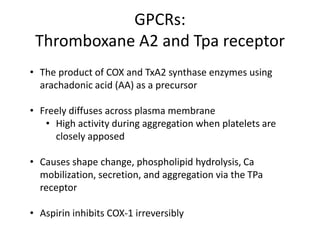 GPCRs:
Thromboxane A2 and Tpa receptor
• The product of COX and TxA2 synthase enzymes using
arachadonic acid (AA) as a precursor
• Freely diffuses across plasma membrane
• High activity during aggregation when platelets are
closely apposed
• Causes shape change, phospholipid hydrolysis, Ca
mobilization, secretion, and aggregation via the TPa
receptor
• Aspirin inhibits COX-1 irreversibly

 