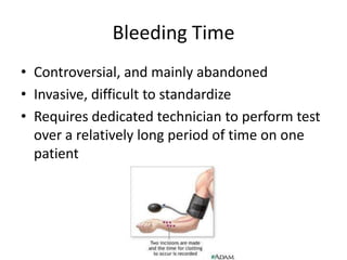 Bleeding Time
• Controversial, and mainly abandoned
• Invasive, difficult to standardize
• Requires dedicated technician to perform test
over a relatively long period of time on one
patient

 