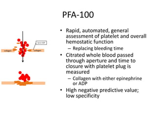 PFA-100
Epi or ADP

collagen

collagen

• Rapid, automated, general
assessment of platelet and overall
hemostatic function
– Replacing bleeding time

• Citrated whole blood passed
through aperture and time to
closure with platelet plug is
measured
– Collagen with either epinephrine
or ADP

• High negative predictive value;
low specificity

 