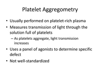 Platelet Aggregometry
• Usually performed on platelet-rich plasma
• Measures transmission of light through the
solution full of platelets
– As platelets aggregate, light transmission
increases

• Uses a panel of agonists to determine specific
defect
• Not well-standardized

 