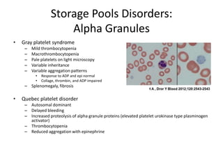 Storage Pools Disorders:
Alpha Granules
•

Gray platelet syndrome
–
–
–
–
–

Mild thrombocytopenia
Macrothrombocytopenia
Pale platelets on light microscopy
Variable inheritance
Variable aggregation patterns
•
•

Response to ADP and epi normal
Collage, thrombin, and ADP impaired

– Splenomegaly, fibrosis

•

Quebec platelet disorder
– Autosomal dominant
– Delayed bleeding
– Increased proteolysis of alpha granule proteins (elevated platelet urokinase type plasminogen
activator)
– Thrombocytopenia
– Reduced aggregation with epinephrine

 