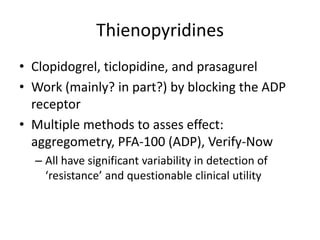 Thienopyridines
• Clopidogrel, ticlopidine, and prasagurel
• Work (mainly? in part?) by blocking the ADP
receptor
• Multiple methods to asses effect:
aggregometry, PFA-100 (ADP), Verify-Now
– All have significant variability in detection of
‘resistance’ and questionable clinical utility

 