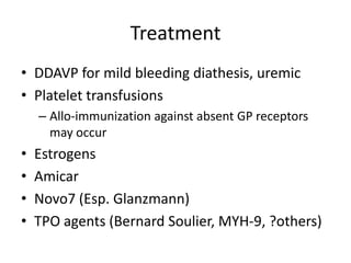 Treatment
• DDAVP for mild bleeding diathesis, uremic
• Platelet transfusions
– Allo-immunization against absent GP receptors
may occur

•
•
•
•

Estrogens
Amicar
Novo7 (Esp. Glanzmann)
TPO agents (Bernard Soulier, MYH-9, ?others)

 