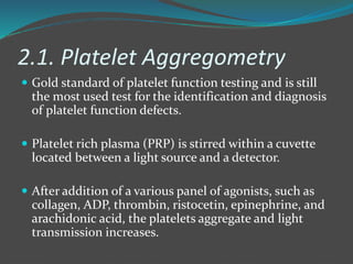 2.1. Platelet Aggregometry
 Gold standard of platelet function testing and is still
the most used test for the identification and diagnosis
of platelet function defects.
 Platelet rich plasma (PRP) is stirred within a cuvette
located between a light source and a detector.
 After addition of a various panel of agonists, such as
collagen, ADP, thrombin, ristocetin, epinephrine, and
arachidonic acid, the platelets aggregate and light
transmission increases.
 