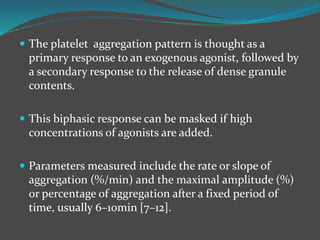  The platelet aggregation pattern is thought as a
primary response to an exogenous agonist, followed by
a secondary response to the release of dense granule
contents.
 This biphasic response can be masked if high
concentrations of agonists are added.
 Parameters measured include the rate or slope of
aggregation (%/min) and the maximal amplitude (%)
or percentage of aggregation after a fixed period of
time, usually 6–10min [7–12].
 