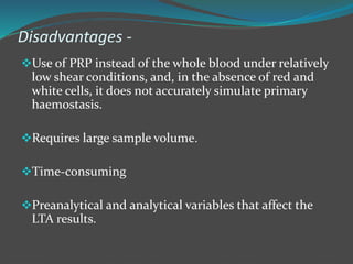 Disadvantages -
Use of PRP instead of the whole blood under relatively
low shear conditions, and, in the absence of red and
white cells, it does not accurately simulate primary
haemostasis.
Requires large sample volume.
Time-consuming
Preanalytical and analytical variables that affect the
LTA results.
 