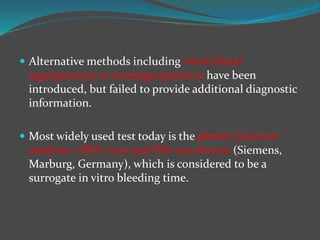  Alternative methods including whole blood
aggregometry or lumiaggregometry have been
introduced, but failed to provide additional diagnostic
information.
 Most widely used test today is the platelet function
analyzer- (PFA-) 100 and PFA-200 devices (Siemens,
Marburg, Germany), which is considered to be a
surrogate in vitro bleeding time.
 