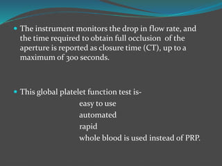  The instrument monitors the drop in flow rate, and
the time required to obtain full occlusion of the
aperture is reported as closure time (CT), up to a
maximum of 300 seconds.
 This global platelet function test is-
easy to use
automated
rapid
whole blood is used instead of PRP.
 