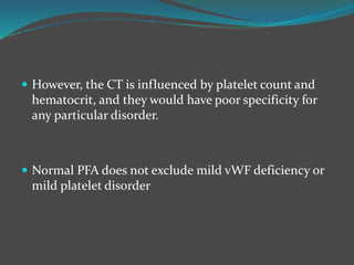  However, the CT is influenced by platelet count and
hematocrit, and they would have poor specificity for
any particular disorder.
 Normal PFA does not exclude mild vWF deficiency or
mild platelet disorder
 