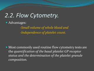 2.2. Flow Cytometry.
 Advantages:
-Small volume of whole blood and
-Independence of platelet count.
 Most commonly used routine flow cytometry tests are
the quantification of the basal platelet GP receptor
status and the determination of the platelet granule
composition.
 