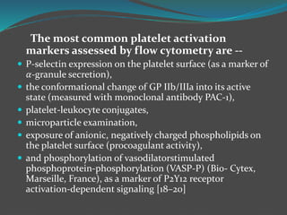 The most common platelet activation
markers assessed by flow cytometry are --
 P-selectin expression on the platelet surface (as a marker of
𝛼-granule secretion),
 the conformational change of GP IIb/IIIa into its active
state (measured with monoclonal antibody PAC-1),
 platelet-leukocyte conjugates,
 microparticle examination,
 exposure of anionic, negatively charged phospholipids on
the platelet surface (procoagulant activity),
 and phosphorylation of vasodilatorstimulated
phosphoprotein-phosphorylation (VASP-P) (Bio- Cytex,
Marseille, France), as a marker of P2Y12 receptor
activation-dependent signaling [18–20]
 