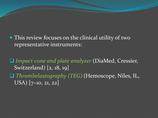  This review focuses on the clinical utility of two
representative instruments:
 Impact cone and plate analyzer (DiaMed, Cressier,
Switzerland) [2, 18, 19]
 Thrombelastography (TEG) (Hemoscope, Niles, IL,
USA) [7–10, 21, 22]
 