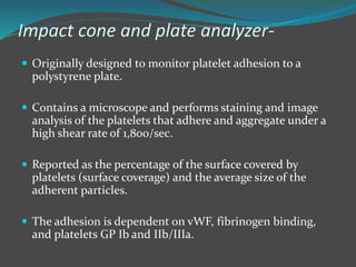 Impact cone and plate analyzer-
 Originally designed to monitor platelet adhesion to a
polystyrene plate.
 Contains a microscope and performs staining and image
analysis of the platelets that adhere and aggregate under a
high shear rate of 1,800/sec.
 Reported as the percentage of the surface covered by
platelets (surface coverage) and the average size of the
adherent particles.
 The adhesion is dependent on vWF, fibrinogen binding,
and platelets GP Ib and IIb/IIIa.
 