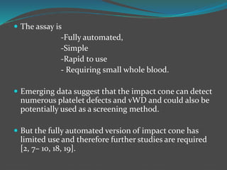  The assay is
-Fully automated,
-Simple
-Rapid to use
- Requiring small whole blood.
 Emerging data suggest that the impact cone can detect
numerous platelet defects and vWD and could also be
potentially used as a screening method.
 But the fully automated version of impact cone has
limited use and therefore further studies are required
[2, 7– 10, 18, 19].
 