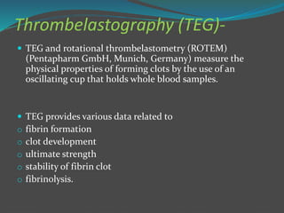 Thrombelastography (TEG)-
 TEG and rotational thrombelastometry (ROTEM)
(Pentapharm GmbH, Munich, Germany) measure the
physical properties of forming clots by the use of an
oscillating cup that holds whole blood samples.
 TEG provides various data related to
o fibrin formation
o clot development
o ultimate strength
o stability of fibrin clot
o fibrinolysis.
 