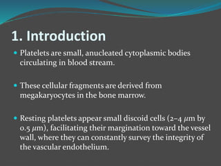 1. Introduction
 Platelets are small, anucleated cytoplasmic bodies
circulating in blood stream.
 These cellular fragments are derived from
megakaryocytes in the bone marrow.
 Resting platelets appear small discoid cells (2–4 𝜇m by
0.5 𝜇m), facilitating their margination toward the vessel
wall, where they can constantly survey the integrity of
the vascular endothelium.
 