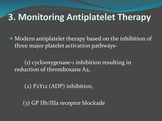 3. Monitoring Antiplatelet Therapy
 Modern antiplatelet therapy based on the inhibition of
three major platelet activation pathways-
(1) cyclooxygenase-1 inhibition resulting in
reduction of thromboxane A2,
(2) P2Y12 (ADP) inhibition,
(3) GP IIb/IIIa receptor blockade
 