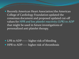  Recently American Heart Association/the American
College of Cardiology Foundation updated the
consensus document and proposed updated cut-off
values for HPR and low platelet reactivity (LPR) to ADP
that might be used in future investigations of
personalized anti platelet therapy.
 LPR to ADP------ higher risk of bleeding
 HPR to ADP----- higher risk of thrombosis
 