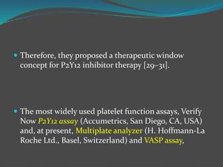  Therefore, they proposed a therapeutic window
concept for P2Y12 inhibitor therapy [29–31].
 The most widely used platelet function assays, Verify
Now P2Y12 assay (Accumetrics, San Diego, CA, USA)
and, at present, Multiplate analyzer (H. Hoffmann-La
Roche Ltd., Basel, Switzerland) and VASP assay,
 