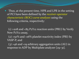  Thus, at the present time, HPR and LPR in the setting
of PCI have been defined by the receiver-operator
characteristic (ROC) curve analyses using the
following criteria, respectively:
(1) >208 and <85 P2Y12 reaction units (PRU) by Verify
Now P2Y12 assay,
(2) >50% and <16% platelet reactivity index (PRI) by
VASP-P, and
(3) >46 and <19 arbitrary aggregation units (AU) in
response to ADP by Multiplate analyzer [29–31].
 