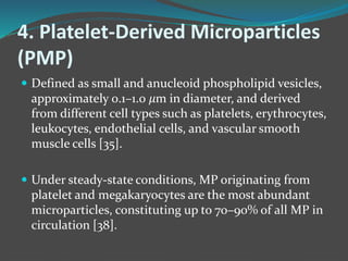 4. Platelet-Derived Microparticles
(PMP)
 Defined as small and anucleoid phospholipid vesicles,
approximately 0.1–1.0 𝜇m in diameter, and derived
from different cell types such as platelets, erythrocytes,
leukocytes, endothelial cells, and vascular smooth
muscle cells [35].
 Under steady-state conditions, MP originating from
platelet and megakaryocytes are the most abundant
microparticles, constituting up to 70–90% of all MP in
circulation [38].
 