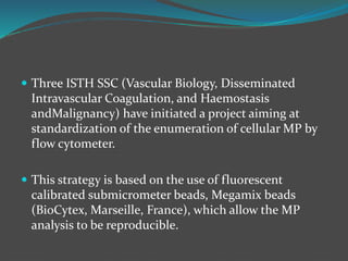  Three ISTH SSC (Vascular Biology, Disseminated
Intravascular Coagulation, and Haemostasis
andMalignancy) have initiated a project aiming at
standardization of the enumeration of cellular MP by
flow cytometer.
 This strategy is based on the use of fluorescent
calibrated submicrometer beads, Megamix beads
(BioCytex, Marseille, France), which allow the MP
analysis to be reproducible.
 