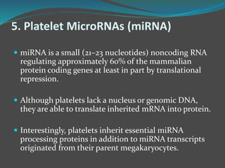 5. Platelet MicroRNAs (miRNA)
 miRNA is a small (21–23 nucleotides) noncoding RNA
regulating approximately 60% of the mammalian
protein coding genes at least in part by translational
repression.
 Although platelets lack a nucleus or genomic DNA,
they are able to translate inherited mRNA into protein.
 Interestingly, platelets inherit essential miRNA
processing proteins in addition to miRNA transcripts
originated from their parent megakaryocytes.
 